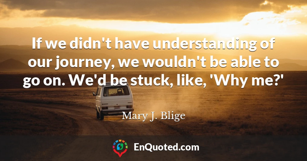 If we didn't have understanding of our journey, we wouldn't be able to go on. We'd be stuck, like, 'Why me?'