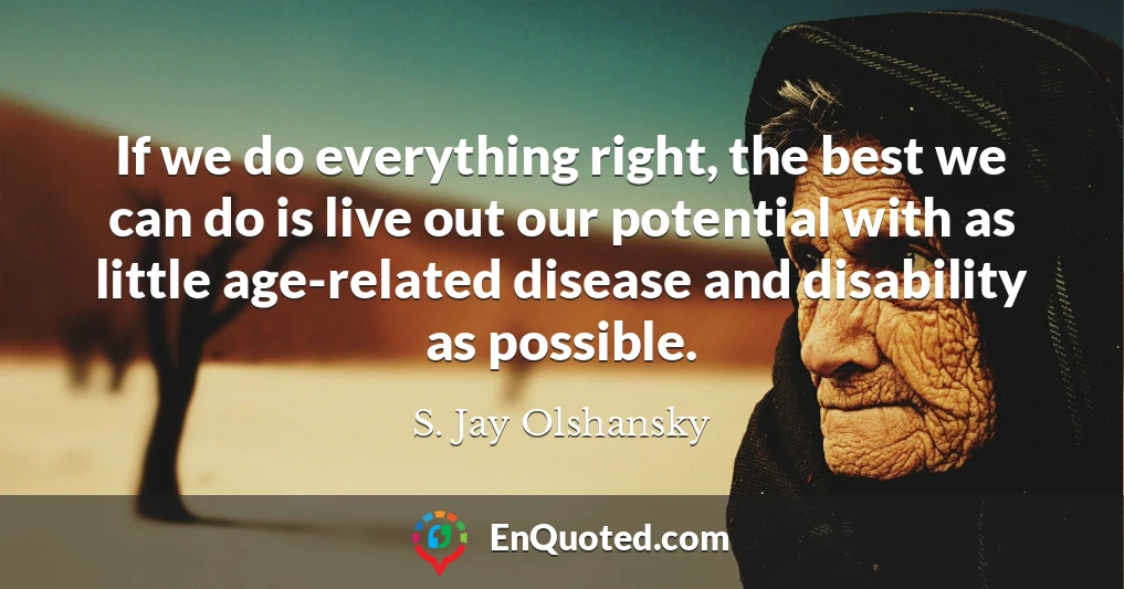 If we do everything right, the best we can do is live out our potential with as little age-related disease and disability as possible.