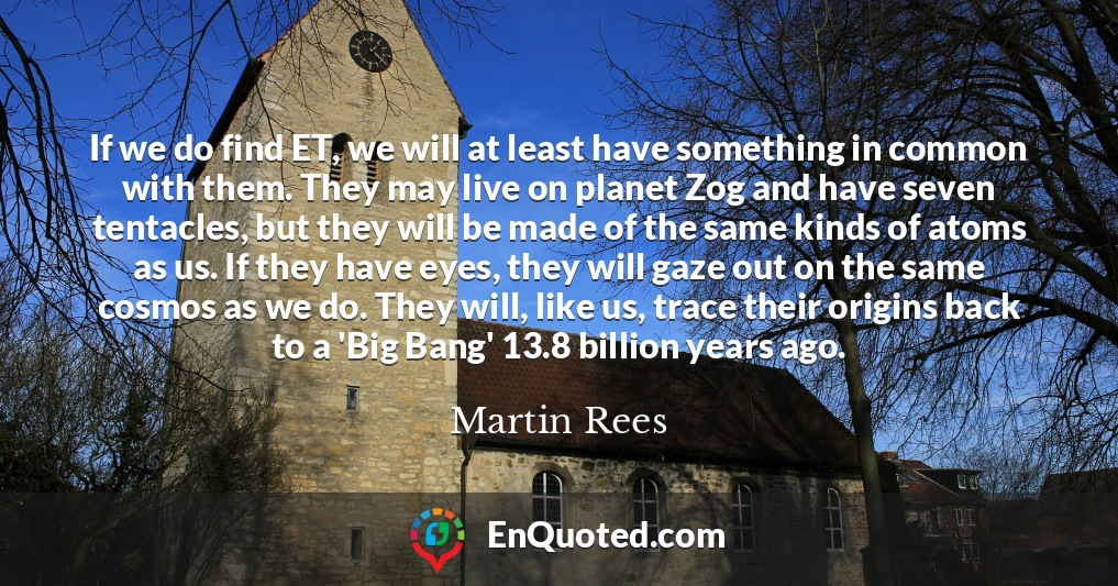 If we do find ET, we will at least have something in common with them. They may live on planet Zog and have seven tentacles, but they will be made of the same kinds of atoms as us. If they have eyes, they will gaze out on the same cosmos as we do. They will, like us, trace their origins back to a 'Big Bang' 13.8 billion years ago.