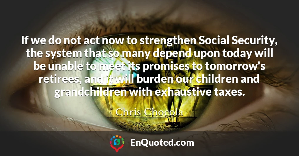 If we do not act now to strengthen Social Security, the system that so many depend upon today will be unable to meet its promises to tomorrow's retirees, and it will burden our children and grandchildren with exhaustive taxes.