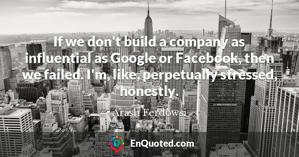If we don't build a company as influential as Google or Facebook, then we failed. I'm, like, perpetually stressed, honestly.