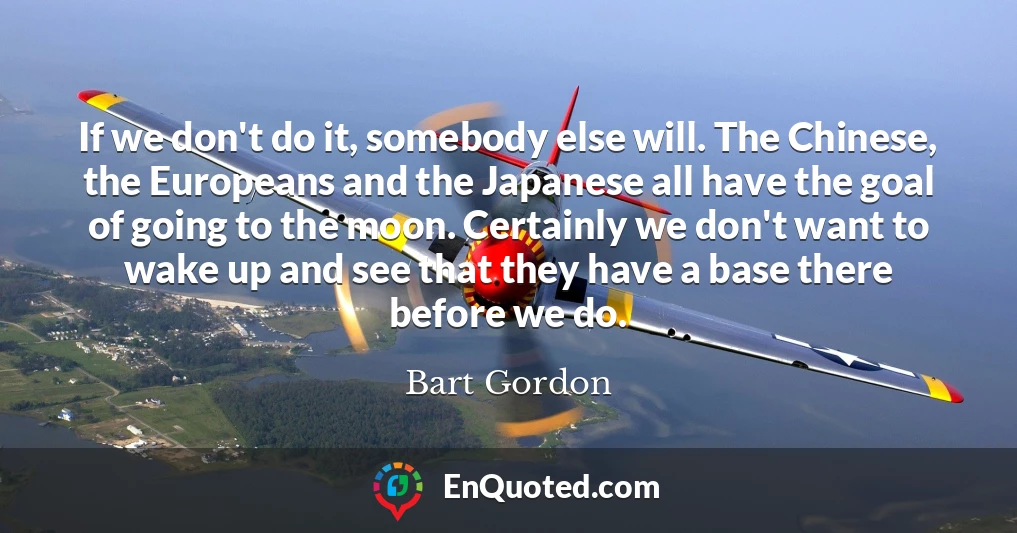 If we don't do it, somebody else will. The Chinese, the Europeans and the Japanese all have the goal of going to the moon. Certainly we don't want to wake up and see that they have a base there before we do.
