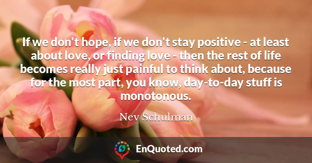 If we don't hope, if we don't stay positive - at least about love, or finding love - then the rest of life becomes really just painful to think about, because for the most part, you know, day-to-day stuff is monotonous.