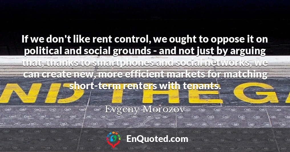 If we don't like rent control, we ought to oppose it on political and social grounds - and not just by arguing that, thanks to smartphones and social networks, we can create new, more efficient markets for matching short-term renters with tenants.