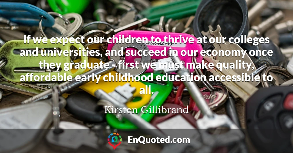 If we expect our children to thrive at our colleges and universities, and succeed in our economy once they graduate - first we must make quality, affordable early childhood education accessible to all.