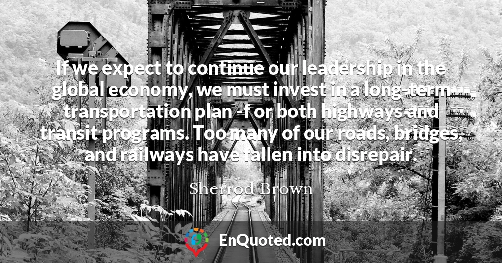 If we expect to continue our leadership in the global economy, we must invest in a long-term transportation plan -f or both highways and transit programs. Too many of our roads, bridges, and railways have fallen into disrepair.