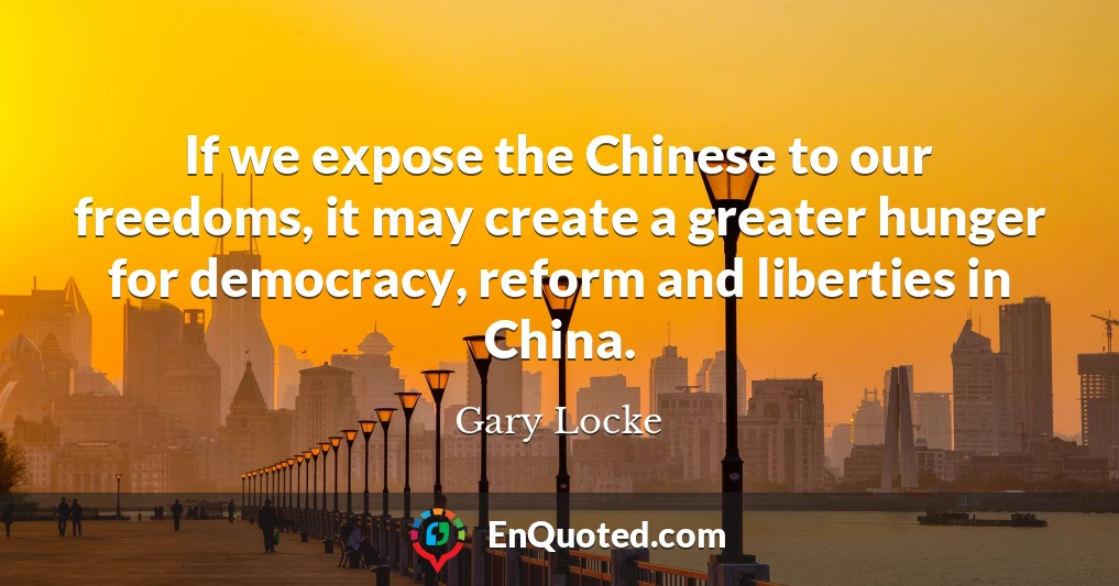 If we expose the Chinese to our freedoms, it may create a greater hunger for democracy, reform and liberties in China.