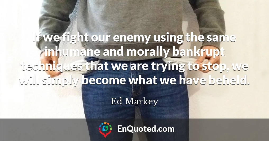 If we fight our enemy using the same inhumane and morally bankrupt techniques that we are trying to stop, we will simply become what we have beheld.