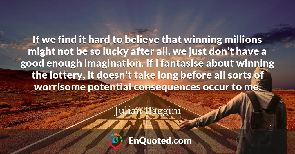 If we find it hard to believe that winning millions might not be so lucky after all, we just don't have a good enough imagination. If I fantasise about winning the lottery, it doesn't take long before all sorts of worrisome potential consequences occur to me.