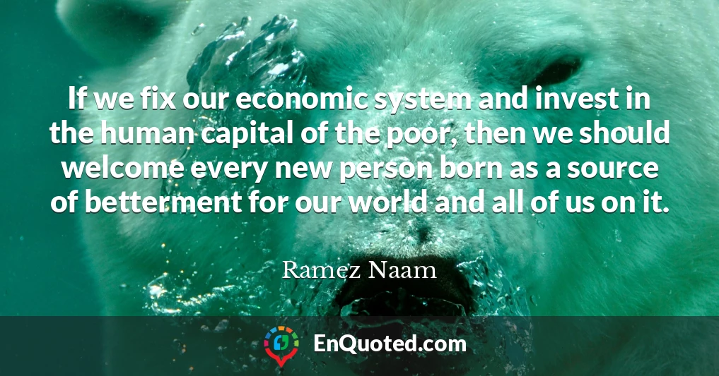 If we fix our economic system and invest in the human capital of the poor, then we should welcome every new person born as a source of betterment for our world and all of us on it.