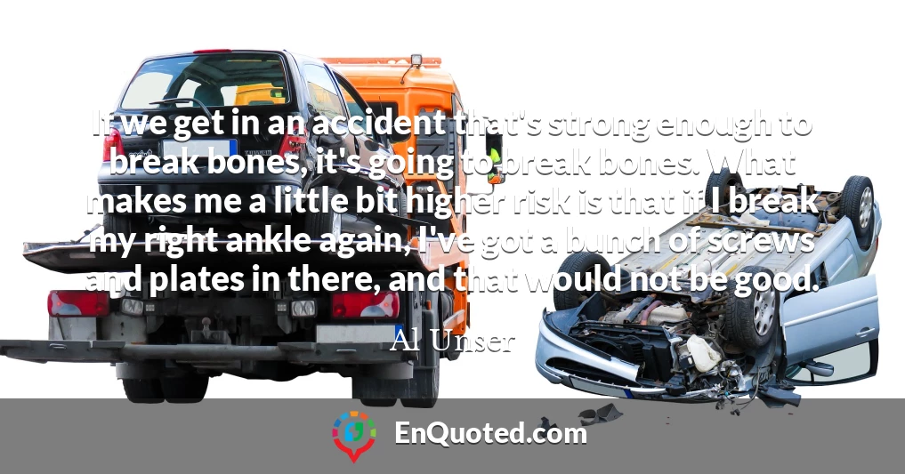 If we get in an accident that's strong enough to break bones, it's going to break bones. What makes me a little bit higher risk is that if I break my right ankle again, I've got a bunch of screws and plates in there, and that would not be good.