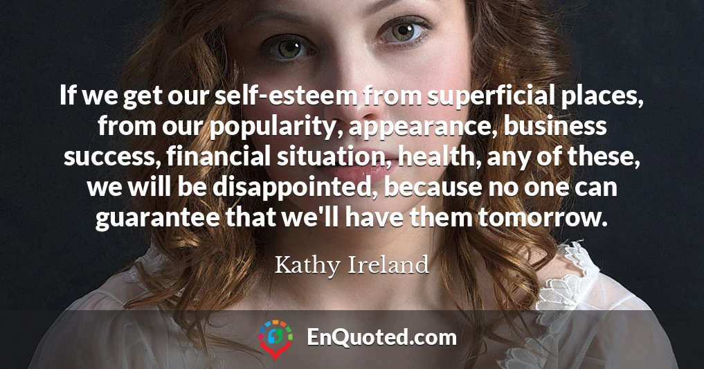 If we get our self-esteem from superficial places, from our popularity, appearance, business success, financial situation, health, any of these, we will be disappointed, because no one can guarantee that we'll have them tomorrow.