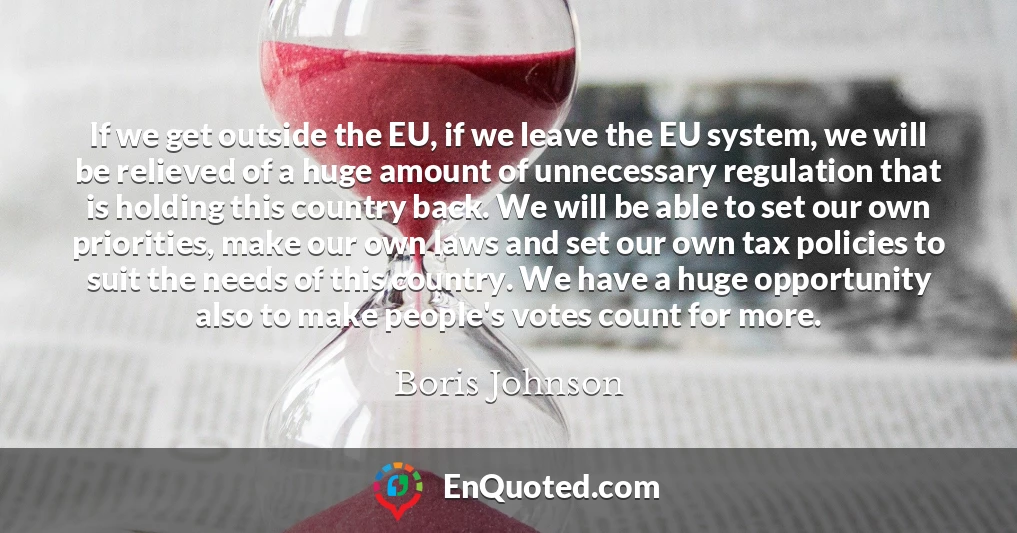 If we get outside the EU, if we leave the EU system, we will be relieved of a huge amount of unnecessary regulation that is holding this country back. We will be able to set our own priorities, make our own laws and set our own tax policies to suit the needs of this country. We have a huge opportunity also to make people's votes count for more.