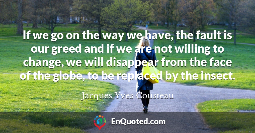 If we go on the way we have, the fault is our greed and if we are not willing to change, we will disappear from the face of the globe, to be replaced by the insect.
