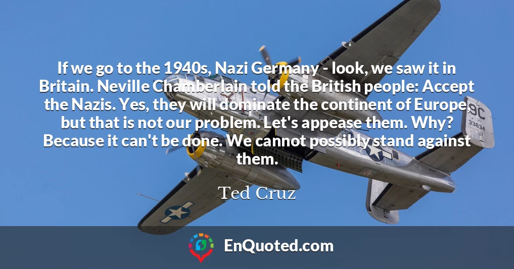 If we go to the 1940s, Nazi Germany - look, we saw it in Britain. Neville Chamberlain told the British people: Accept the Nazis. Yes, they will dominate the continent of Europe, but that is not our problem. Let's appease them. Why? Because it can't be done. We cannot possibly stand against them.