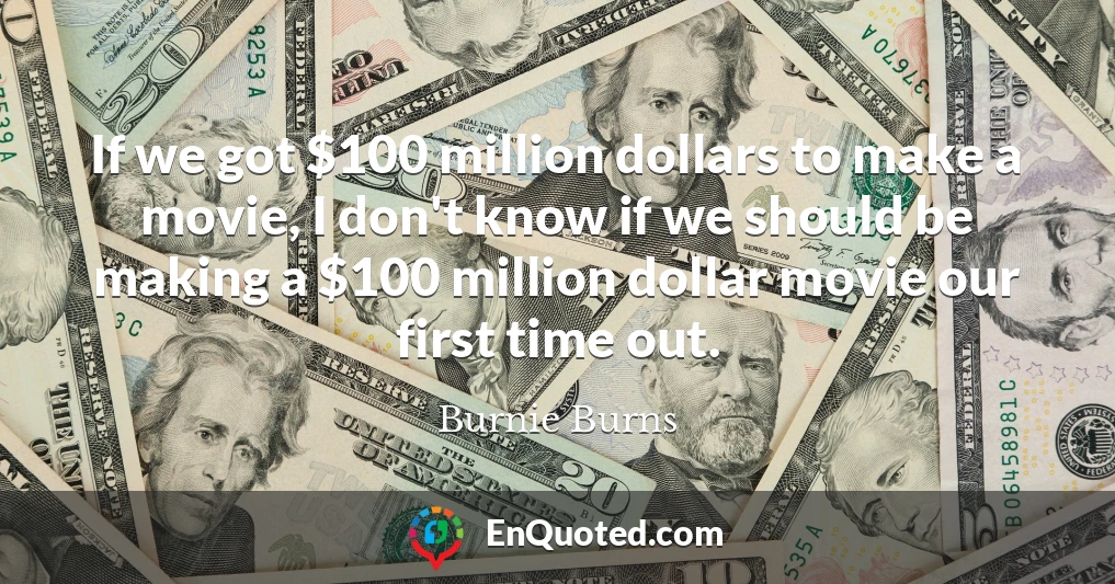 If we got $100 million dollars to make a movie, I don't know if we should be making a $100 million dollar movie our first time out.