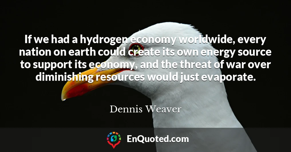 If we had a hydrogen economy worldwide, every nation on earth could create its own energy source to support its economy, and the threat of war over diminishing resources would just evaporate.