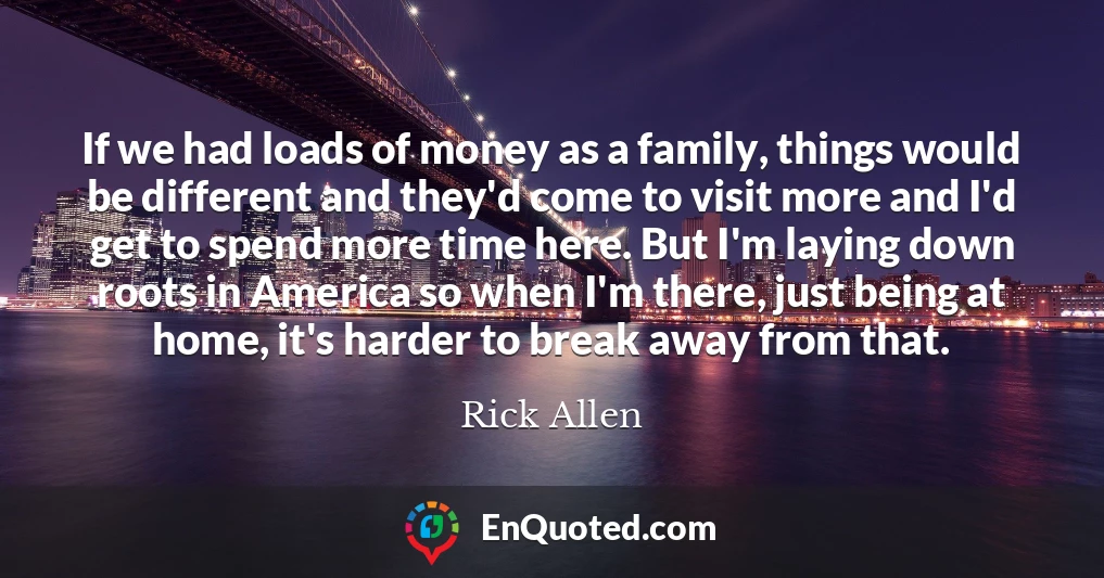 If we had loads of money as a family, things would be different and they'd come to visit more and I'd get to spend more time here. But I'm laying down roots in America so when I'm there, just being at home, it's harder to break away from that.