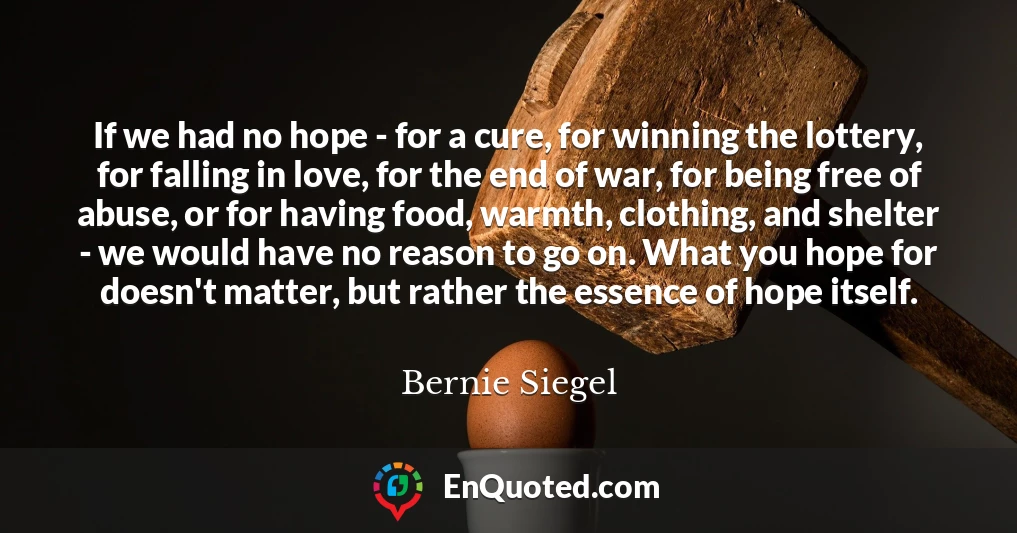 If we had no hope - for a cure, for winning the lottery, for falling in love, for the end of war, for being free of abuse, or for having food, warmth, clothing, and shelter - we would have no reason to go on. What you hope for doesn't matter, but rather the essence of hope itself.