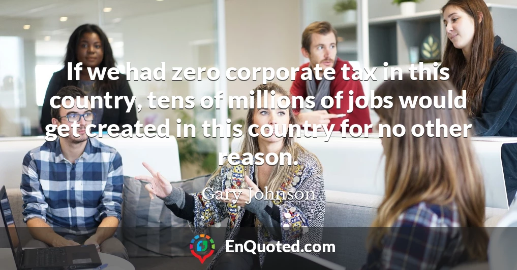 If we had zero corporate tax in this country, tens of millions of jobs would get created in this country for no other reason.