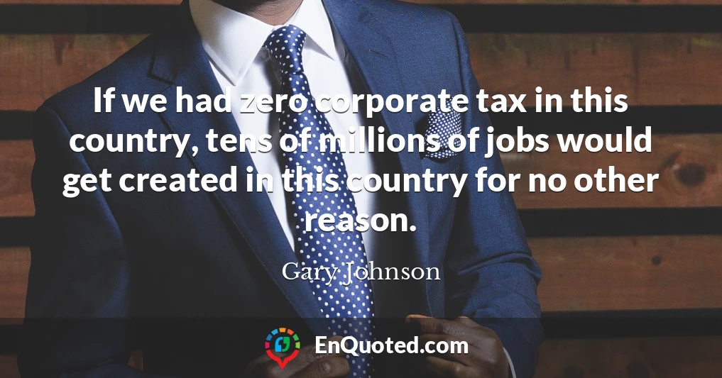 If we had zero corporate tax in this country, tens of millions of jobs would get created in this country for no other reason.