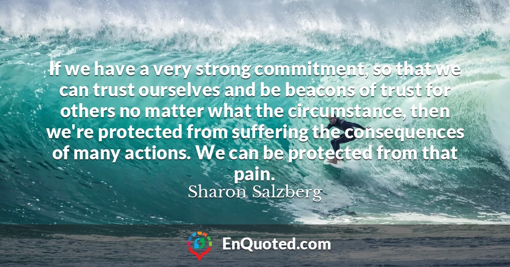 If we have a very strong commitment, so that we can trust ourselves and be beacons of trust for others no matter what the circumstance, then we're protected from suffering the consequences of many actions. We can be protected from that pain.