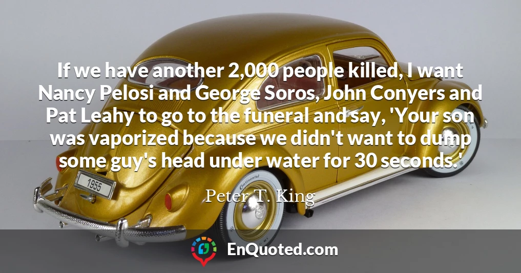If we have another 2,000 people killed, I want Nancy Pelosi and George Soros, John Conyers and Pat Leahy to go to the funeral and say, 'Your son was vaporized because we didn't want to dump some guy's head under water for 30 seconds.'