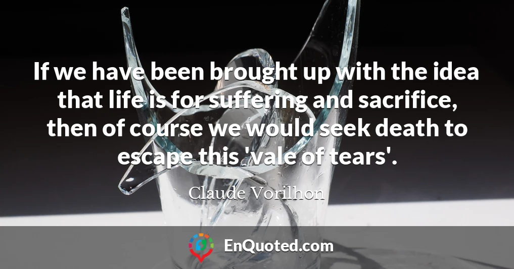 If we have been brought up with the idea that life is for suffering and sacrifice, then of course we would seek death to escape this 'vale of tears'.