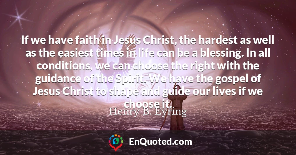 If we have faith in Jesus Christ, the hardest as well as the easiest times in life can be a blessing. In all conditions, we can choose the right with the guidance of the Spirit. We have the gospel of Jesus Christ to shape and guide our lives if we choose it.