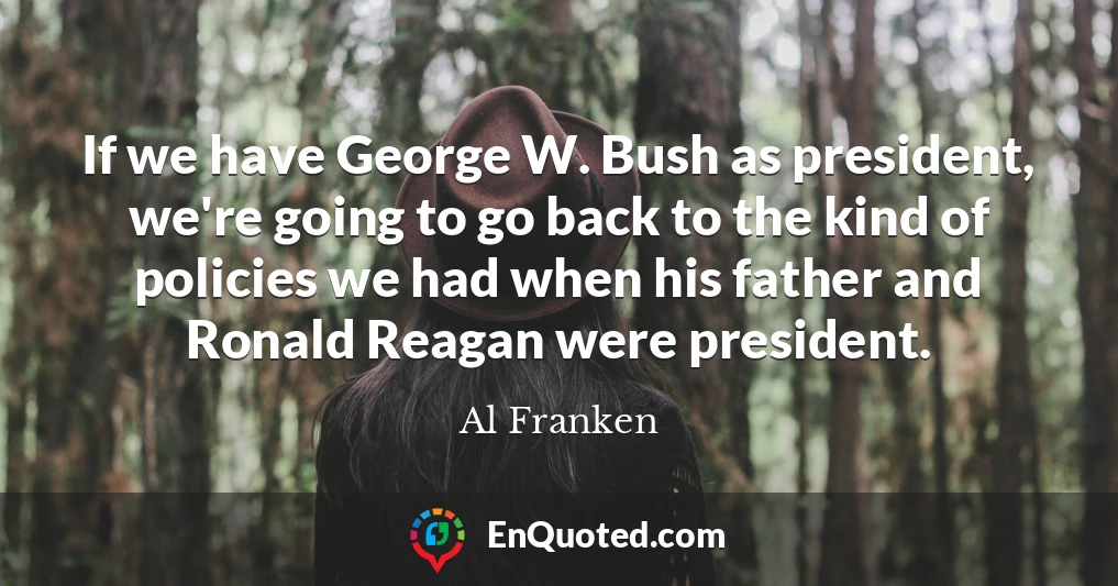 If we have George W. Bush as president, we're going to go back to the kind of policies we had when his father and Ronald Reagan were president.