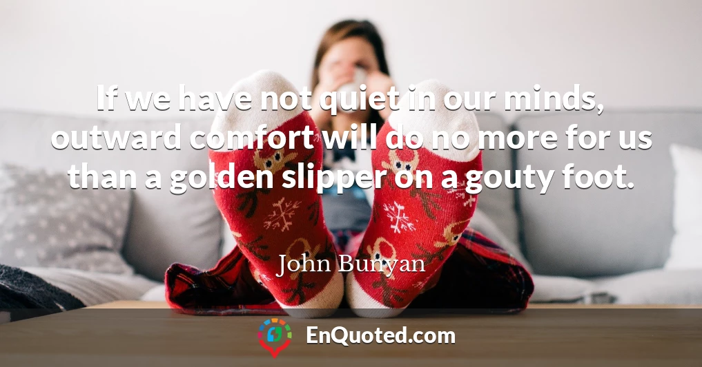 If we have not quiet in our minds, outward comfort will do no more for us than a golden slipper on a gouty foot.