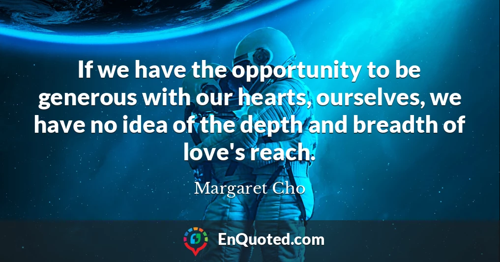 If we have the opportunity to be generous with our hearts, ourselves, we have no idea of the depth and breadth of love's reach.