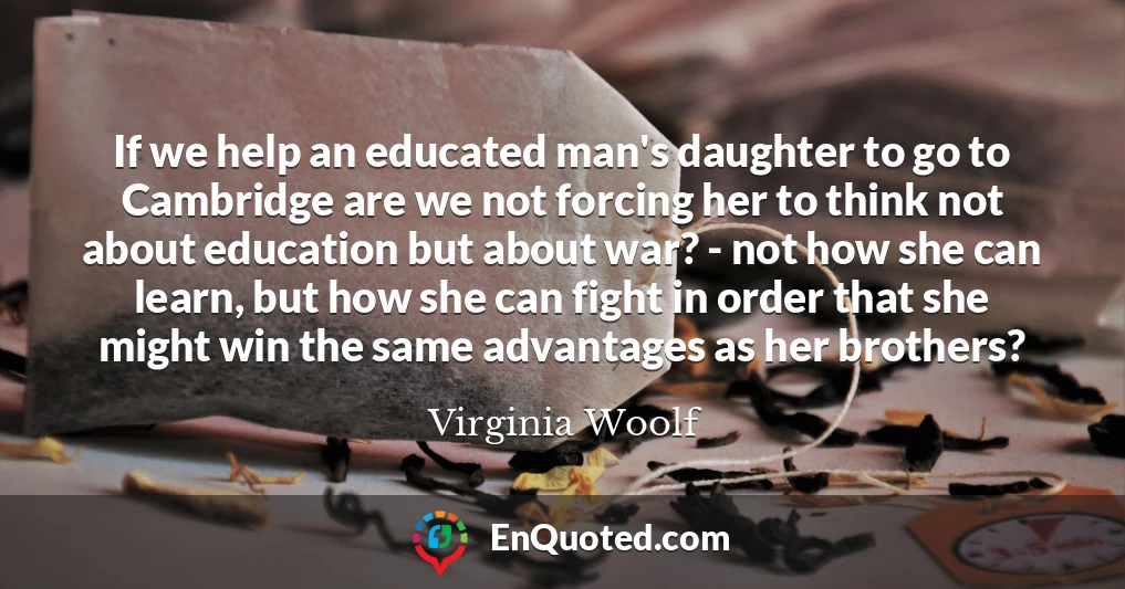 If we help an educated man's daughter to go to Cambridge are we not forcing her to think not about education but about war? - not how she can learn, but how she can fight in order that she might win the same advantages as her brothers?