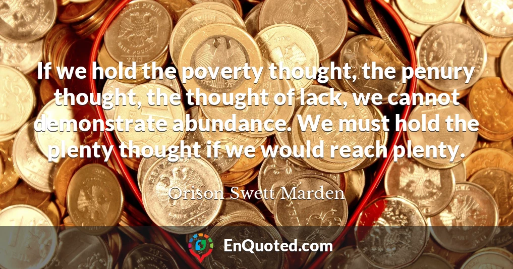 If we hold the poverty thought, the penury thought, the thought of lack, we cannot demonstrate abundance. We must hold the plenty thought if we would reach plenty.