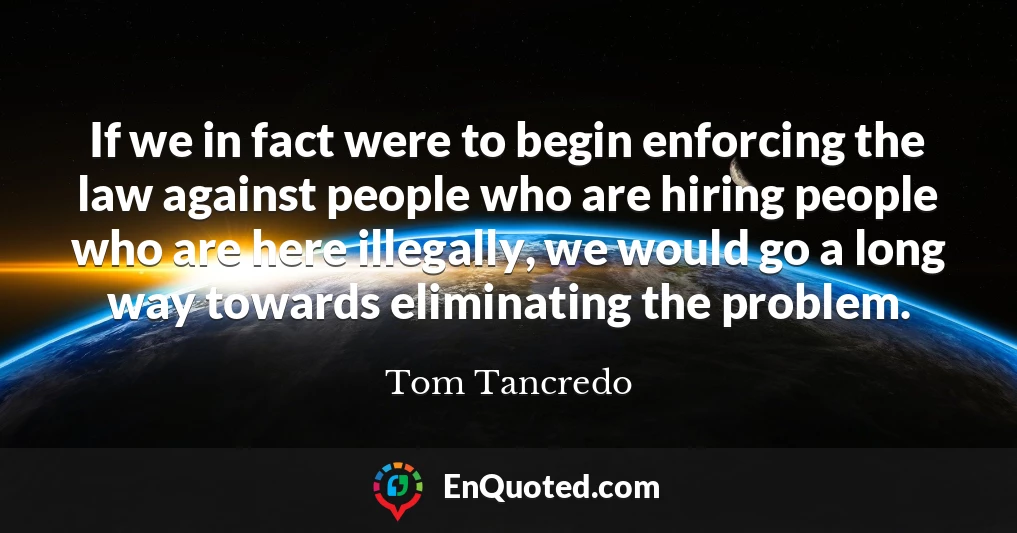 If we in fact were to begin enforcing the law against people who are hiring people who are here illegally, we would go a long way towards eliminating the problem.