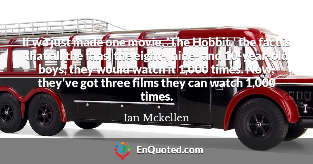 If we just made one movie, 'The Hobbit,' the fact is that all the fans, the eight-, nine- and 10-year-old boys, they would watch it 1,000 times. Now, they've got three films they can watch 1,000 times.