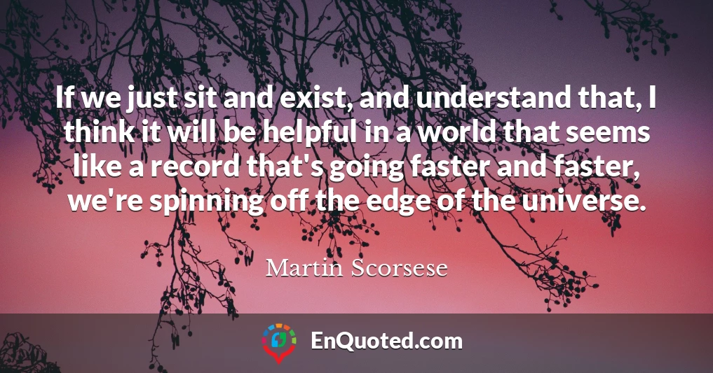 If we just sit and exist, and understand that, I think it will be helpful in a world that seems like a record that's going faster and faster, we're spinning off the edge of the universe.