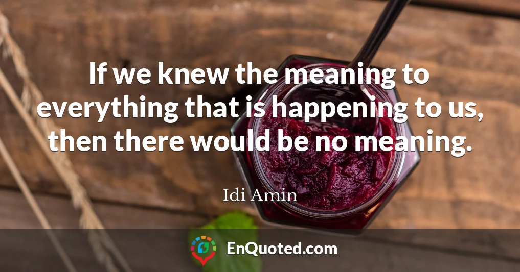 If we knew the meaning to everything that is happening to us, then there would be no meaning.