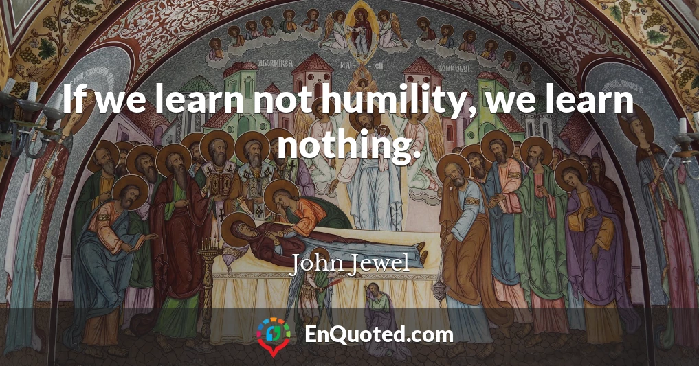 If we learn not humility, we learn nothing.