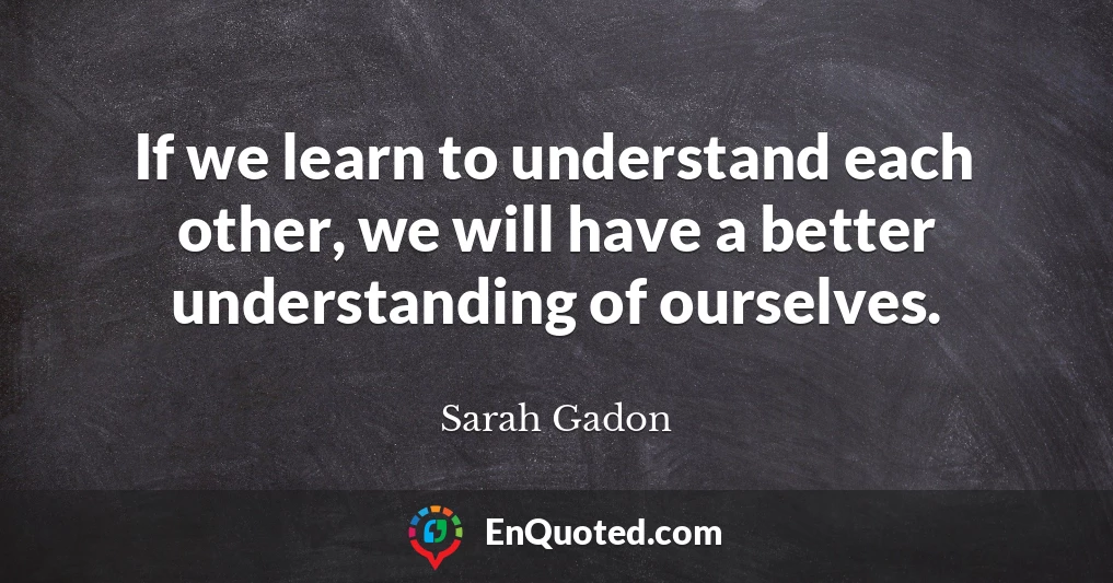 If we learn to understand each other, we will have a better understanding of ourselves.