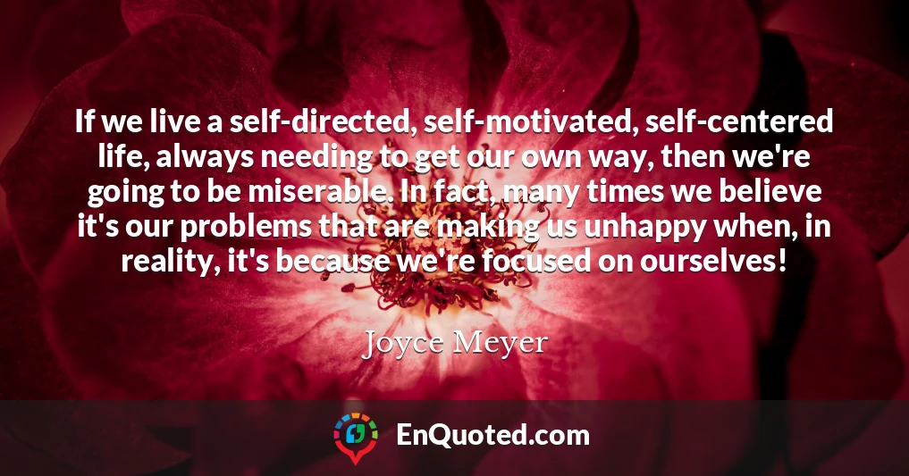 If we live a self-directed, self-motivated, self-centered life, always needing to get our own way, then we're going to be miserable. In fact, many times we believe it's our problems that are making us unhappy when, in reality, it's because we're focused on ourselves!