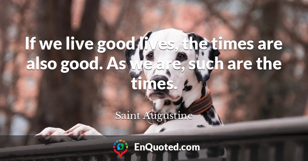 If we live good lives, the times are also good. As we are, such are the times.