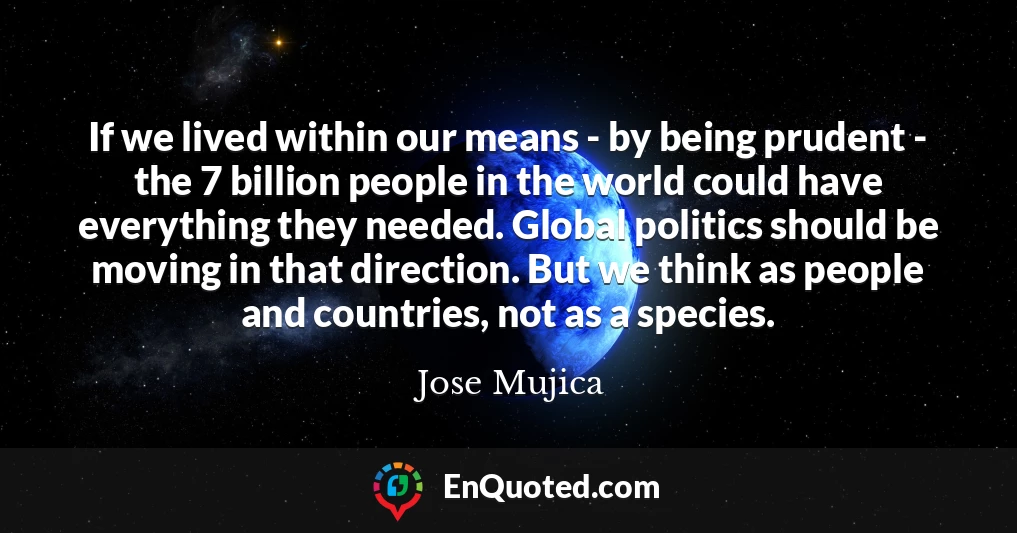 If we lived within our means - by being prudent - the 7 billion people in the world could have everything they needed. Global politics should be moving in that direction. But we think as people and countries, not as a species.