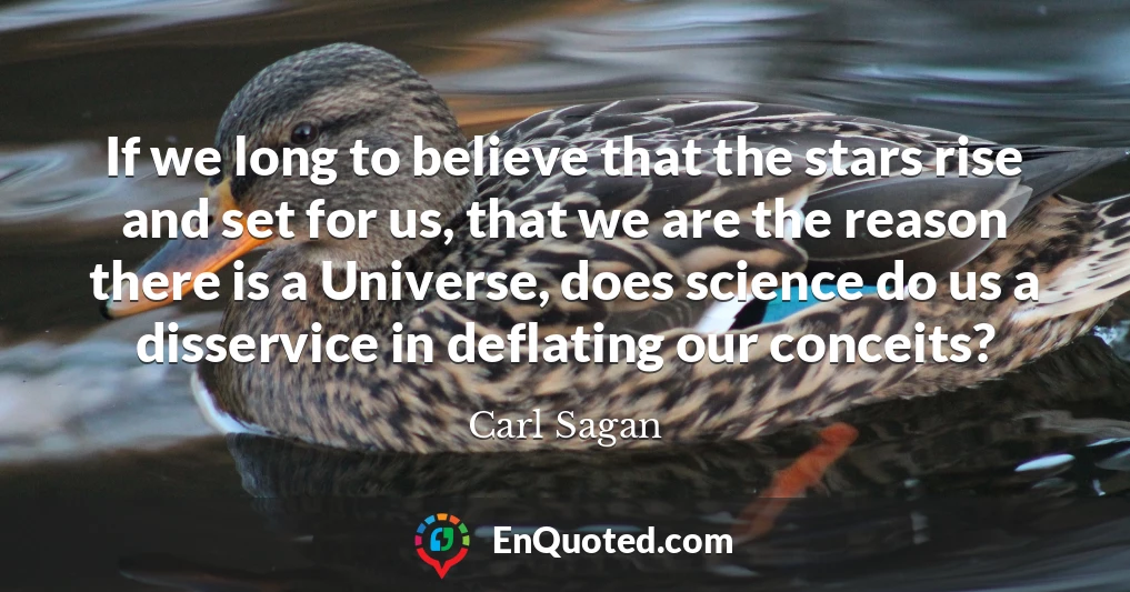 If we long to believe that the stars rise and set for us, that we are the reason there is a Universe, does science do us a disservice in deflating our conceits?