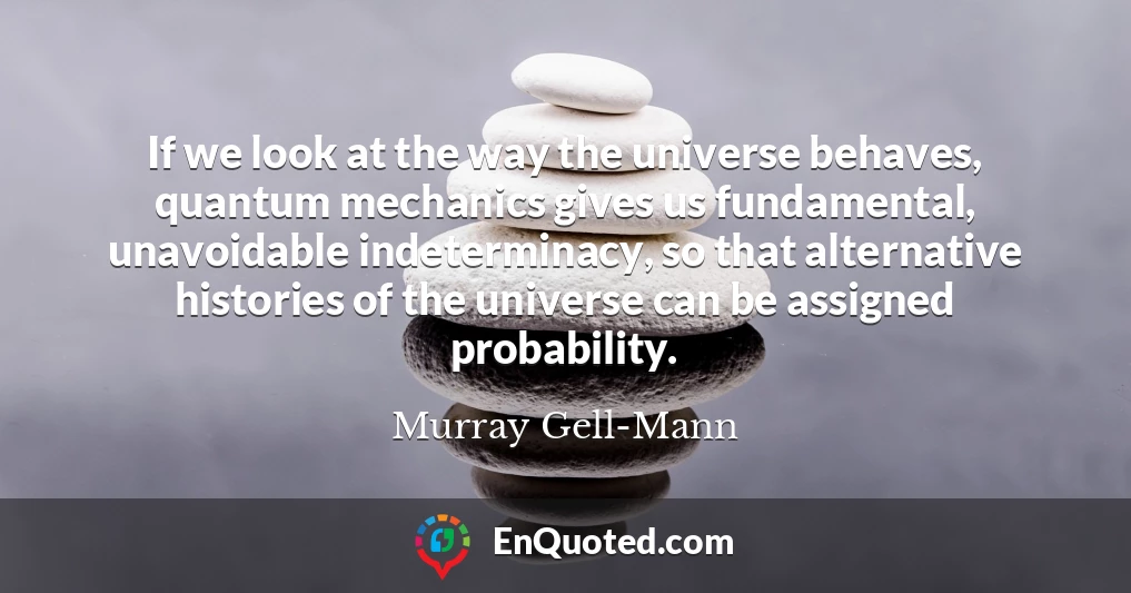 If we look at the way the universe behaves, quantum mechanics gives us fundamental, unavoidable indeterminacy, so that alternative histories of the universe can be assigned probability.