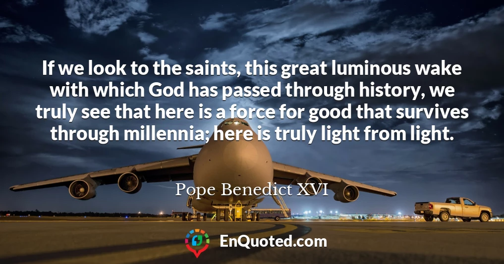 If we look to the saints, this great luminous wake with which God has passed through history, we truly see that here is a force for good that survives through millennia; here is truly light from light.