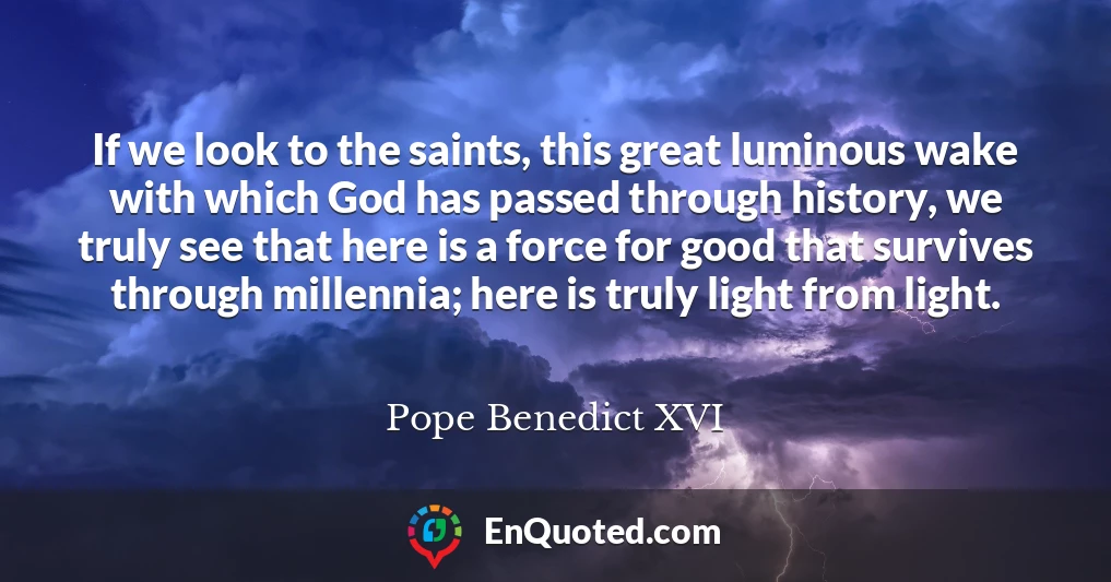 If we look to the saints, this great luminous wake with which God has passed through history, we truly see that here is a force for good that survives through millennia; here is truly light from light.