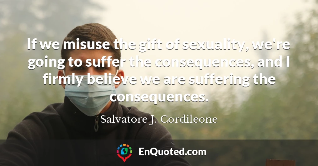 If we misuse the gift of sexuality, we're going to suffer the consequences, and I firmly believe we are suffering the consequences.