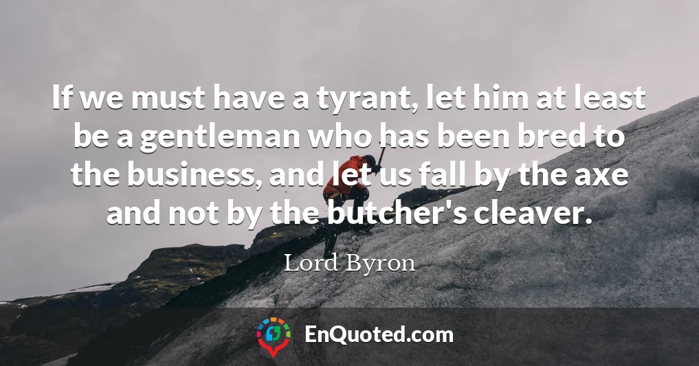 If we must have a tyrant, let him at least be a gentleman who has been bred to the business, and let us fall by the axe and not by the butcher's cleaver.