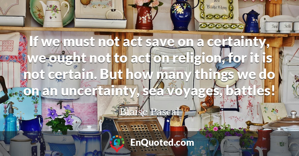If we must not act save on a certainty, we ought not to act on religion, for it is not certain. But how many things we do on an uncertainty, sea voyages, battles!